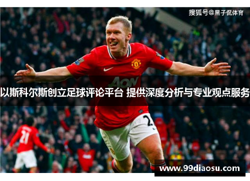 以斯科尔斯创立足球评论平台 提供深度分析与专业观点服务