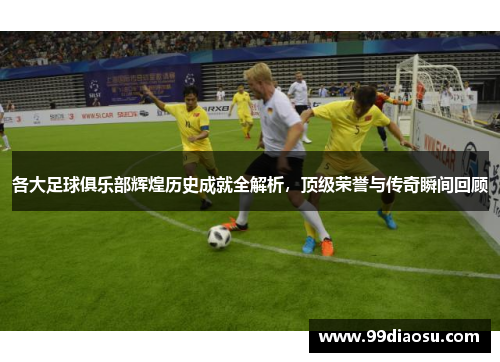 各大足球俱乐部辉煌历史成就全解析，顶级荣誉与传奇瞬间回顾