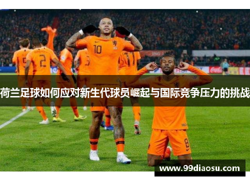 荷兰足球如何应对新生代球员崛起与国际竞争压力的挑战 荷兰足球如何应对新生代球员崛起与国际竞争压力的挑战