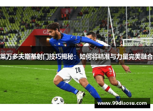莱万多夫斯基射门技巧揭秘:如何将精准与力量完美融合 莱万多夫斯基射门技巧揭秘:如何将精准与力量完美融合