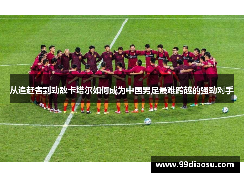 从追赶者到劲敌卡塔尔如何成为中国男足最难跨越的强劲对手
