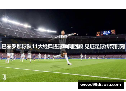 巴塞罗那球队11大经典进球瞬间回顾 见证足球传奇时刻