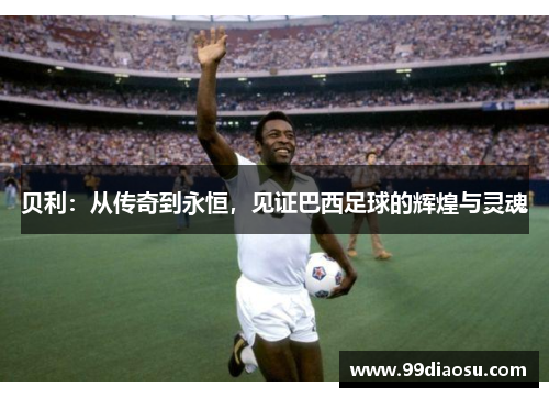 贝利:从传奇到永恒,见证巴西足球的辉煌与灵魂 贝利:从传奇到永恒,见证巴西足球的辉煌与灵魂
