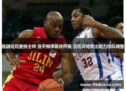 新疆或将更换主帅 洛夫顿遭驱逐停赛 吉伦沃特复出助力球队调整